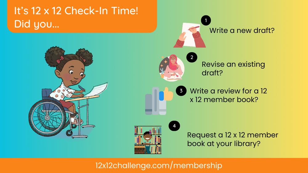 It's check-in time at 12 x 12. Did you... 1. Write a new draft? 2. Revise an existing draft? 3. Write a review for a 12 x 12 member book? 4. Request a 12 x 12 member book from your library? If you're not a member and would like this monthly accountability, join us at 12x12challenge.com/membership. 