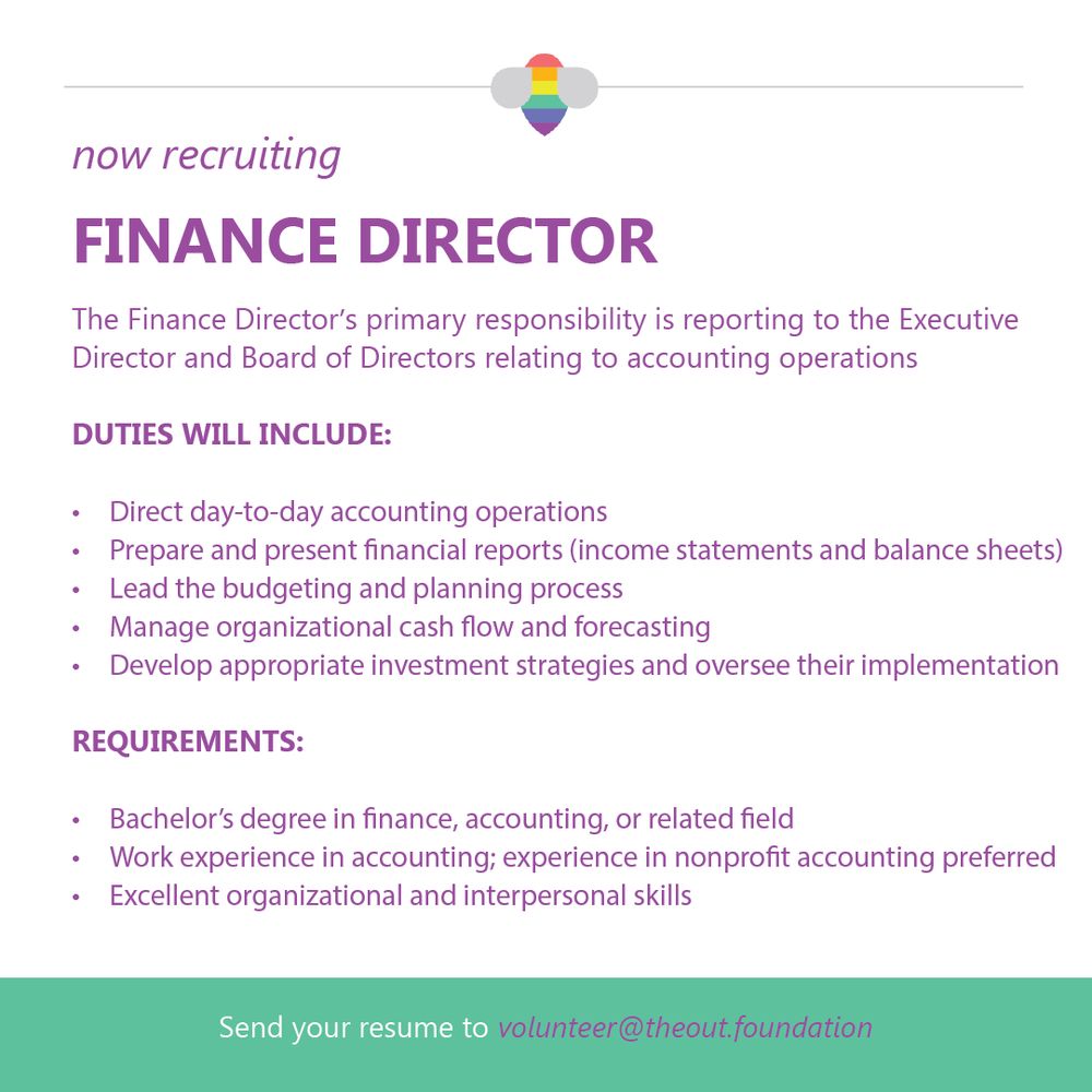 now recruiting
FINANCE DIRECTOR
The Finance Director's primary responsibility is reporting to the Executive Director and Board of Directors relating to accounting operations
DUTIES WILL INCLUDE:
• Direct day-to-day accounting operations
• Prepare and present financial reports (income statements and balance sheets)
• Lead the budgeting and planning process
• Manage organizational cash flow and forecasting
• Develop appropriate investment strategies and oversee their implementation
REQUIREMENTS:
• Bachelor's degree in finance, accounting, or related field
• Work experience in accounting; experience in nonprofit accounting preferred
• Excellent organizational and interpersonal skills
Send your resume to volunteer@theout.foundation