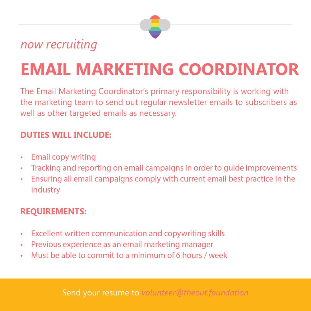 now recruiting
EMAIL MARKETING COORDINATOR
The Email Marketing Coordinator's primary responsibility is working with the marketing team to send out regular newsletter emails to subscribers as well as other targeted emails as necessary.
DUTIES WILL INCLUDE:
• Email copy writing
• Tracking and reporting on email campaigns in order to guide improvements
• Ensuring all email campaigns comply with current email best practice in the industry
REQUIREMENTS:
• Excellent written communication and copywriting skills
• Previous experience as an email marketing manager
• Must be able to commit to a minimum of 6 hours / week
Send your resume to volunteer@theout.foundation
