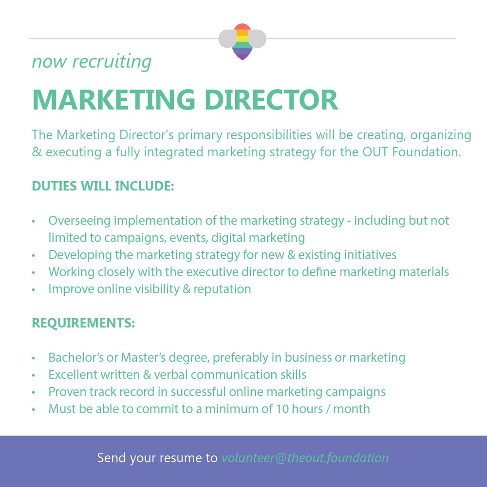 now recruiting
MARKETING DIRECTOR
The Marketing Director's primary responsibilities will be creating, organizing & executing a fully integrated marketing strategy for the OUT Foundation.
DUTIES WILL INCLUDE:
• Overseeing implementation of the marketing strategy - including but not limited to campaigns, events, digital marketing
• Developing the marketing strategy for new & existing initiatives
• Working closely with the executive director to define marketing materials
• Improve online visibility & reputation
REQUIREMENTS:
• Bachelor's or Master's degree, preferably in business or marketing
• Excellent written & verbal communication skills
• Proven track record in successful online marketing campaigns
• Must be able to commit to a minimum of 10 hours / month
Send your resume to volunteer@theout.foundation