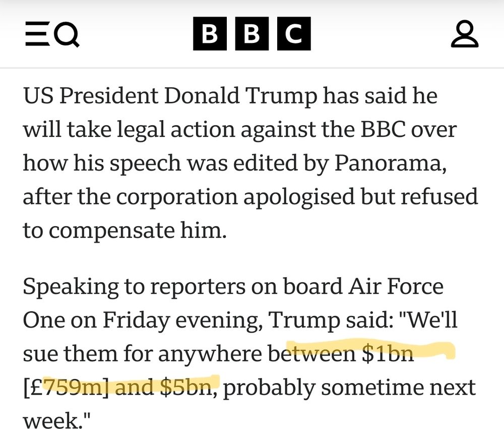 Screenshot von der Website der BBC, 16.11.2025, ca 19:00 Uhr, https://www.bbc.com/news/articles/c891jp9j79do, Text:

"US President Donald Trump has said he will take legal action against the BBC over how his speech was edited by Panorama, after the corporation apologised but refused to compensate him.

Speaking to reporters on board Air Force One on Friday evening, Trump said: "We'll sue them for anywhere between $1bn [£759m] and $5bn, probably sometime next week"
