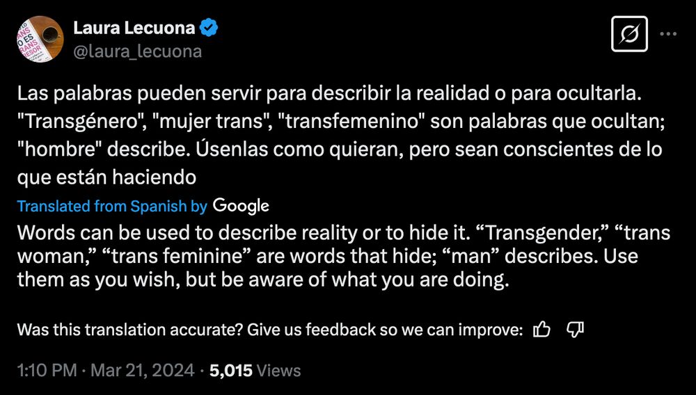 Laura Lecuona
@Laura_lecuona
Las palabras pueden servir para describir la realidad o para ocultarla.
"Transgénero", "mujer trans", "transfemenino" son palabras que ocultan;
"hombre" describe. Úsenlas como quieran, pero sean conscientes de lo
que están haciendo

Translated from Spanish by Google
Words can be used to describe reality or to hide it. "Transgender," "trans woman," "trans feminine" are words that hide; "man" describes. Use them as you wish, but be aware of what you are doing.

1:10 PM • Mar 21, 2024 • 5,015 Views