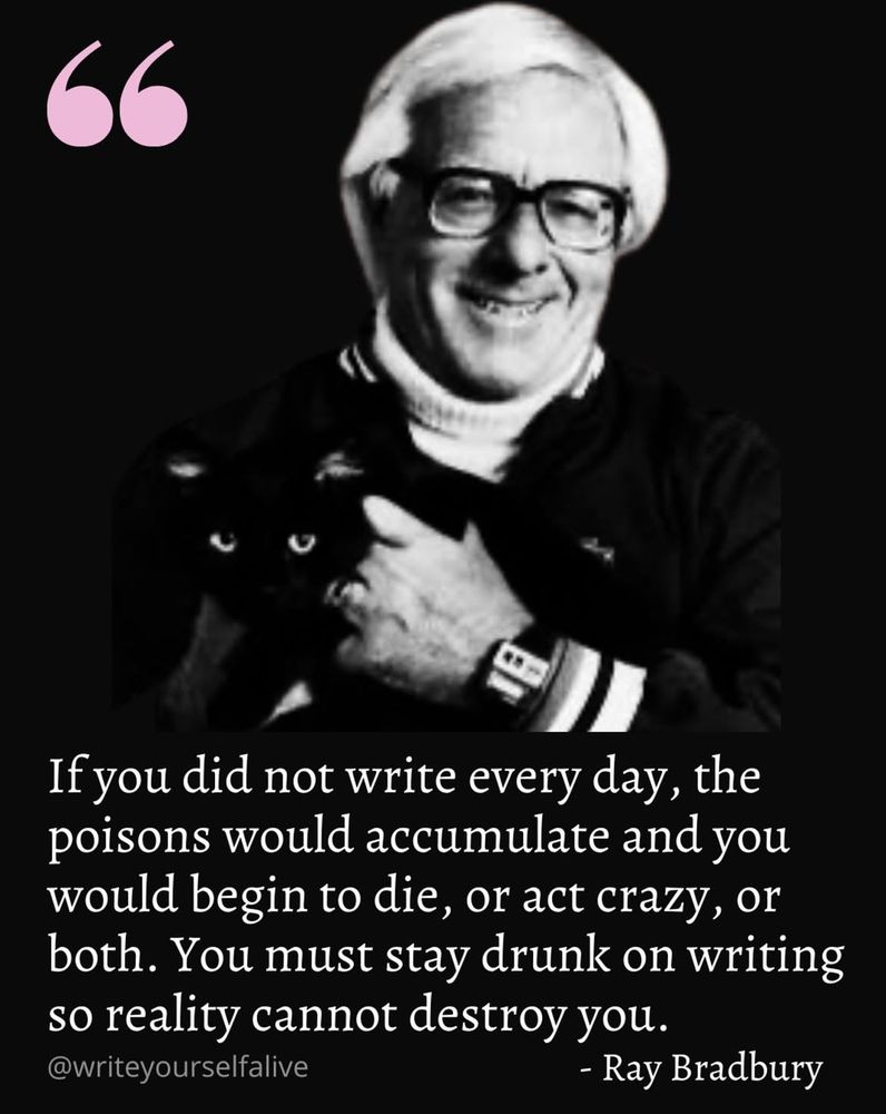 If you did not write every day, the poisons would accumulate and you would begin to die, or act crazy, or both. You must stay drunk on writing so reality cannot destroy you.
@writeyourselfalive
- Ray Bradbury