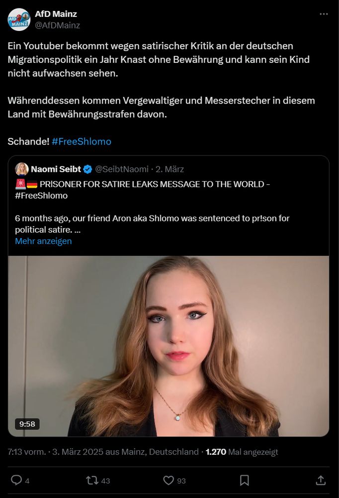 Tweet von @AfDMainz
"Ein Youtuber bekommt wegen satirischer Kritik an der deutschen Migrationspolitik ein Jahr Knast ohne Bewährung und kann sein Kind nicht aufwachsen sehen. 
Währenddessen kommen Vergewaltiger und Messerstecher in diesem Land mit Bewährungsstrafen davon.
Schande! #FreeShlomo"
Retweet des Videos von Shlomo, das Naomi Seibt veröffentlicht hat.