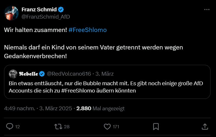 Tweet von Franz Schmid @FranzSchmid_AfD
"Wir halten zusammen! #FreeShlomo
Niemals darf ein Kind von seinem Vater getrennt werden wegen Gedankenverbrechen!"
Darunter Retweet:
"𝕽𝖊𝖇𝖊𝖑𝖑𝖊 @RedVolcano616 3. März
Bin etwas enttäuscht, nur die Bubble macht mit. Es gibt noch einige große AfD Accounts die sich zu #FreeShlomo äußern könnten"