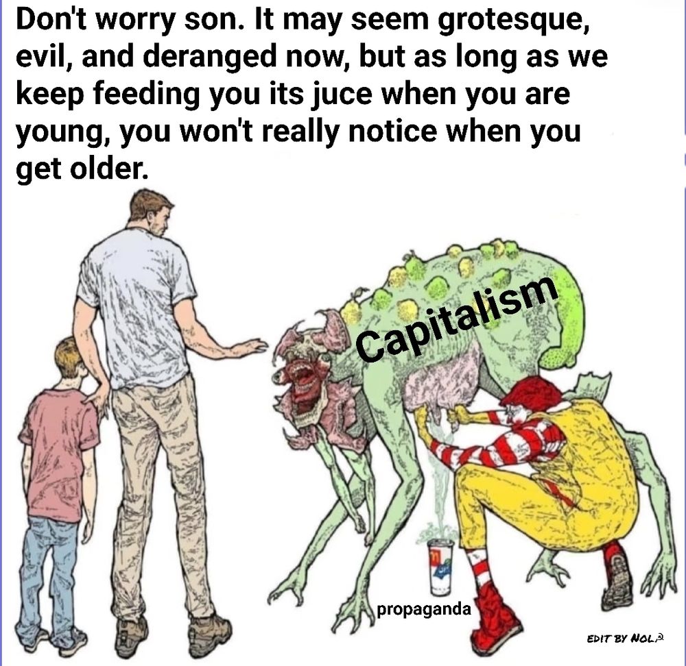 A man and his son staring at a grotesque green monster with 4 legs and 2 arms being milked by A clown that resembles Ronald McDonald.  The monster is labeled capitalism. The milk is labeled propaganda. The man says to his son, don't worry son. It may seem grotesque evil and deranged now, but as long as we keep feeding you it's juice when you are young, you won't really notice when you get older.