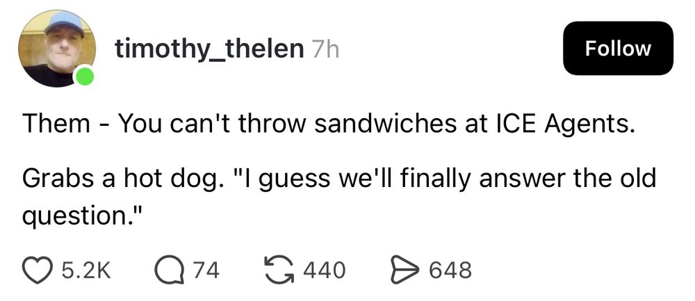 timothy_thelen 7h
Follow
Them - You can't throw sandwiches at ICE Agents.
Grabs a hot dog. "I guess we'll finally answer the old question."