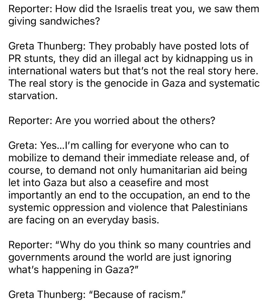 Reporter: How did the Israelis treat you, we saw them giving sandwiches?
Greta Thunberg: They probably have posted lots of
PR stunts, they did an illegal act by kidnapping us in international waters but that's not the real story here.
The real story is the genocide in Gaza and systematic starvation.
Reporter: Are you worried about the others?
Greta: Yes...l'm calling for everyone who can to mobilize to demand their immediate release and, of course, to demand not only humanitarian aid being let into Gaza but also a ceasefire and most importantly an end to the occupation, an end to the systemic oppression and violence that Palestinians are facing on an everyday basis.
Reporter: "Why do you think so many countries and governments around the world are just ignoring what's happening in Gaza?"
Greta Thunberg: "Because of racism."