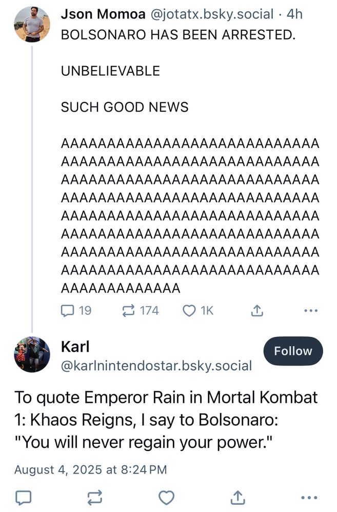 Json Momoa @jotatx.bsky.social • 4h
BOLSONARO HAS BEEN ARRESTED.
UNBELIEVABLE
SUCH GOOD NEWS
AAAAAAAAAAAAAAAAAAAAAAAAAAAA AAAAAAAAAAAAAAAAAAAAAAAAAAAA AAAAAAAAAAAAAAAAAAAAAAAAAAAA AAAAAAAAAAAAAAAAAAAAAAAAAAAA AAAAAAAAAAAAAAAAAAAAAAAAAAAA AAAAAAAAAAAAAAAAAAAAAAAAAAAA AAAAAAAAAAAAAAAAAAAAAAAAAAAA AAAAAAAAAAAAAAAAAAAAAAAAAAAA
AAAAAAAAAAAAA

Karl
Follow
@karlnintendostar.bsky.social
To quote Emperor Rain in Mortal Kombat
1: Khaos Reigns, I say to Bolsonaro:
"You will never regain your power."
August 4, 2025 at 8:24 PM
