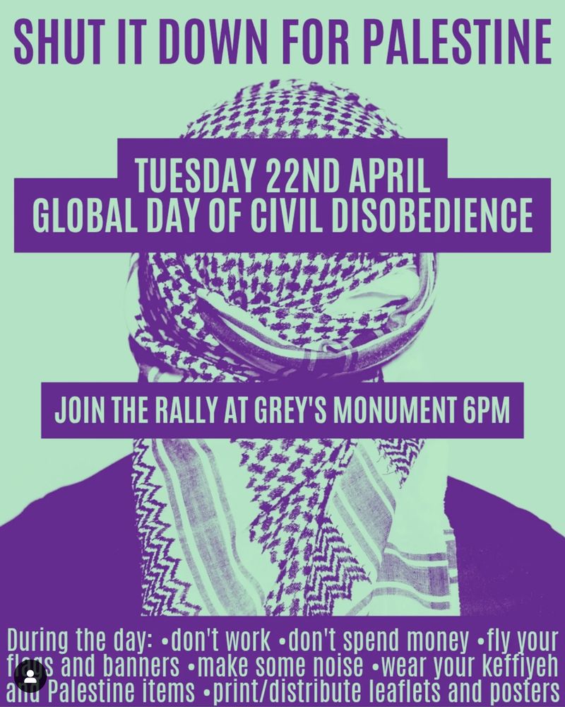 SHUT IT DOWN FOR PALESTINE GLOBAL DAY OF CIVIL DISOBEDIENCE

TUESDAY 22ND APRIL

JOIN THE RALLY AT GREY'S MONUMENT 6PM

During the day: •don't work • don't spend money • fly your flags and banners • make some noise •wear your keffiveh and Palestine items •print/distribute leaflets and posters