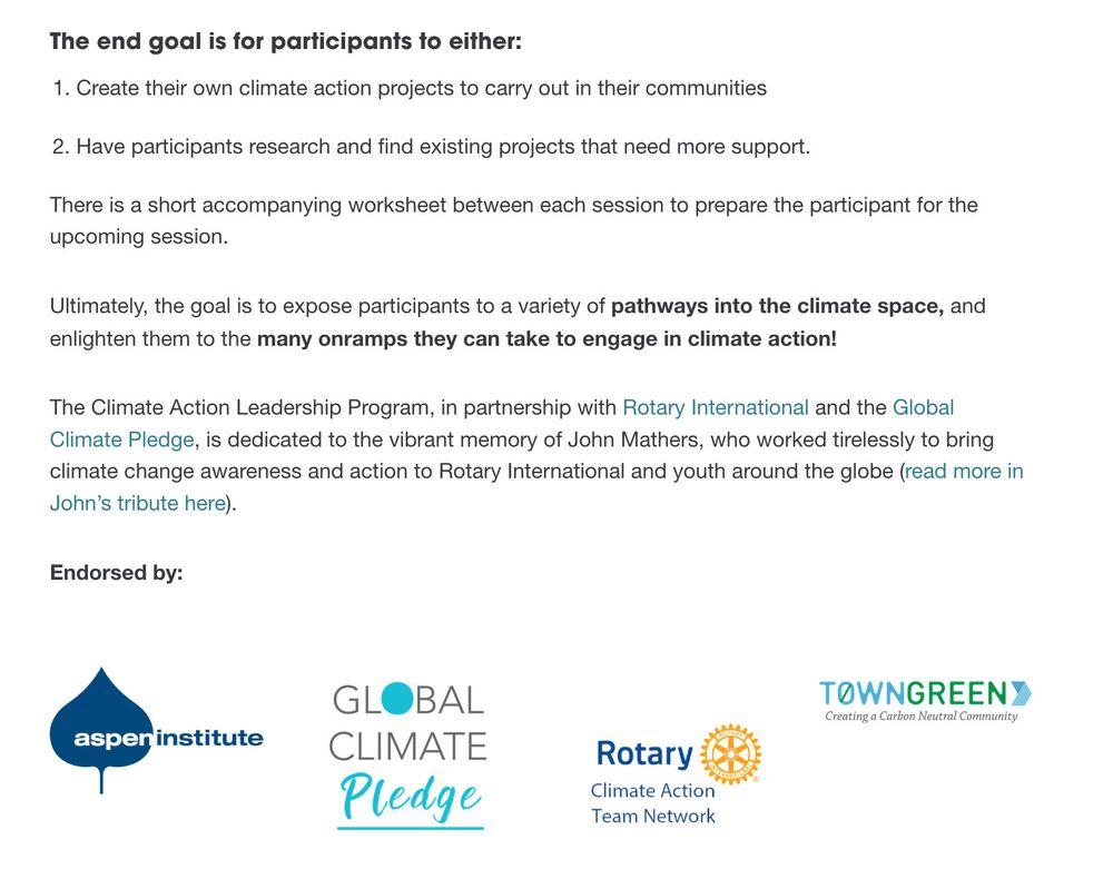 Screenshot of The Climate Initiative's website. 
Text reads as follows: 

The end goal is for participants to either: 

 1.   Create their own climate action projects to carry out in their communities 
2.   Have participants research and find existing projects that need more support. 

There is a short accompanying worksheet between each session to prepare the participant for the upcoming session. 

Ultimately, the goal is to expose participants to a variety of pathways into the climate space, and enlighten them to the many onramps they can take to engage in climate action! 

The Climate Action Leadership Program, in partnership with Rotary International and the Global Climate Pledge, is dedicated to the vibrant memory of John Mathers, who worked tirelessly to bring climate change awareness and action to Rotary International and youth around the globe (read more in John’s tribute here).

Endorsed by: 
Aspen Institute
Global Climate Pledge
Rotary Climate Action Team Network 
TownGreen