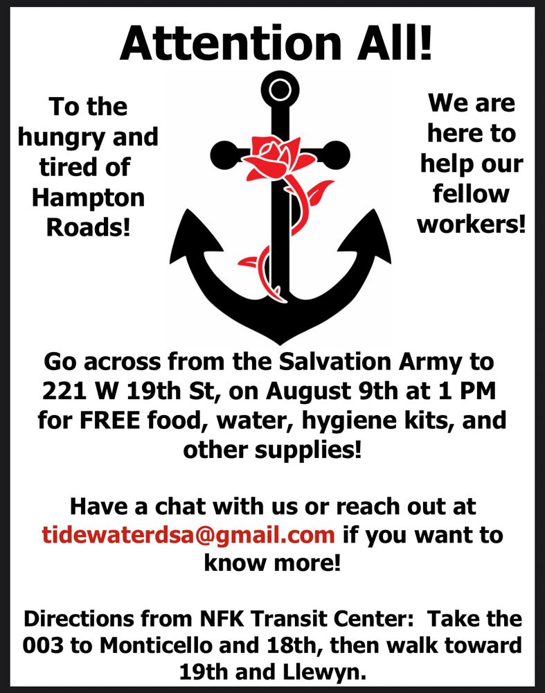 Tidewater DSA flier. To the hungry and tired of Hampton Roads, we are here to help our fellow workers! Go across from Salvation Army to 221 W 19th St on August 9th at 1:00pm for FREE food, water, hygiene kits, and other supplies! Have a chat with us or reach out at tidewaterdsa@gmail.com if you want to know more. Directions from Norfolk transit center: Take the 003 to Monticello and 18th, then walk toward 19th and Llewyn.