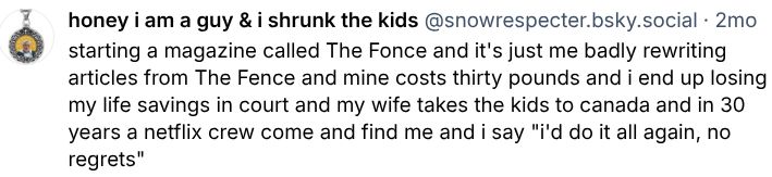 starting a magazine called The Fonce and it's just me badly rewriting articles from The Fence and mine costs thirty pounds and i end up losing my life savings in court and my wife takes the kids to canada and in 30 years a netflix crew come and find me and i say "i'd do it all again, no regrets"