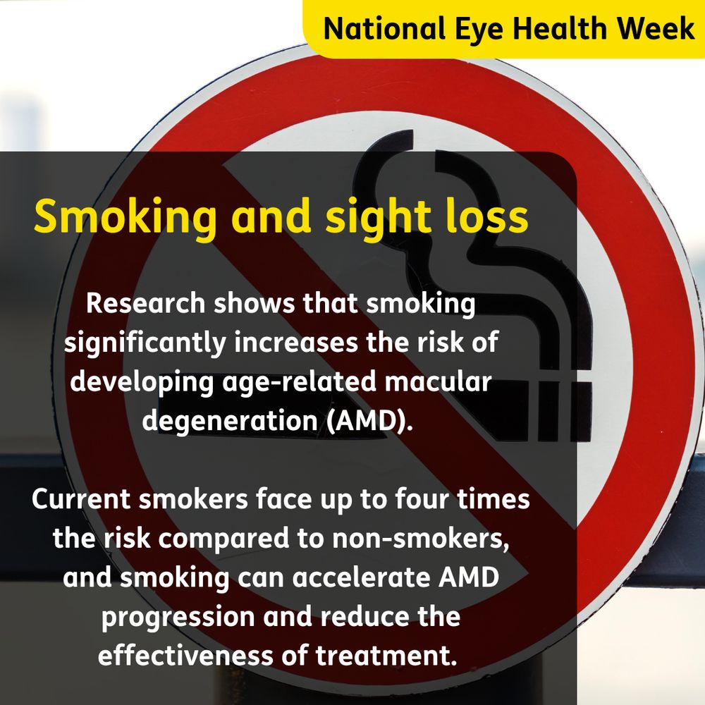 Text: National Eye Health Week. Smoking and sight loss. Research shows that smoking significantly increases the risk of developing age-related macular degeneration (AMD). 

Current smokers face up to four times the risk compared to non-smokers, and smoking can accelerate AMD progression and reduce the effectiveness of treatment. Image in background of a no smoking sign. 