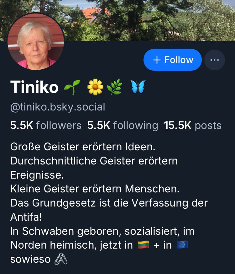 + Follow
...
Tiniko
@tiniko.bsky.social
5.5K followers 5.5K following 15.5K posts
Große Geister erörtern Ideen.
Durchschnittliche Geister erörtern
Ereignisse.
Kleine Geister erörtern Menschen.
Das Grundgesetz ist die Verfassung der Antifa!
In Schwaben geboren, sozialisiert, im
Norden heimisch, jetzt in = + in
sowIeso