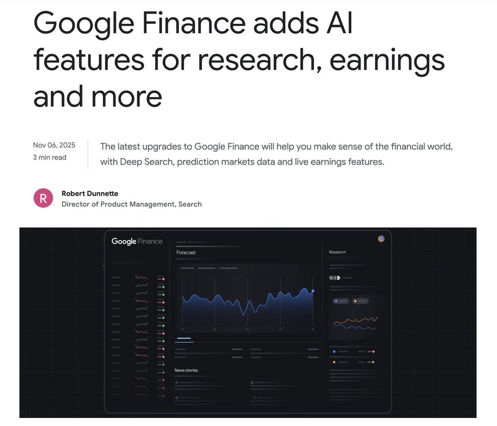 Google Finance adds Al features for research, earnings
and more
Nov 06, 2025
3 min read The latest upgrades to Google Finance will help you make sense of the financial world,
with Deep Search, prediction markets data and live earnings features.
R
Robert Dunnette
Director of Product Management, Search