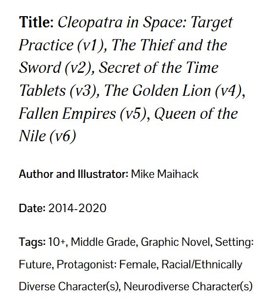 Title: Cleopatra in Space: Target Practice (v1), The Thief and the Sword (v2), Secret of the Time Tablets (v3), The Golden Lion (v4), Fallen Empires (v5), Queen of the Nile (v6).
Author and Illustrator: Mike Maihack.

Date: 2014-2020

Tags: 10+, Middle Grade, Graphic Novel, Setting: Future, Protagonist: Female, Racial/Ethnically Diverse Character(s), Neurodiverse Character(s).