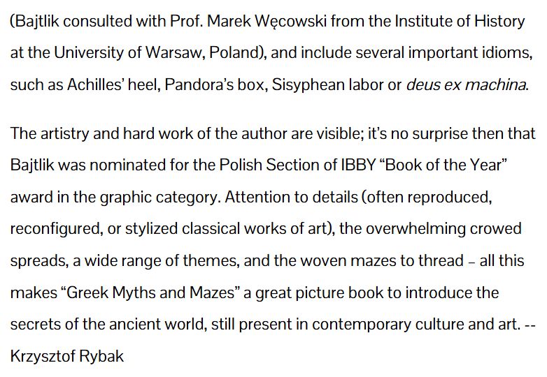 (Bajtlik consulted with Prof. Marek Węcowski from the Institute of History at the University of Warsaw, Poland), and include several important idioms, such as Achilles’ heel, Pandora’s box, Sisyphean labor or deus ex machina.

The artistry and hard work of the author are visible; it’s no surprise then that Bajtlik was nominated for the Polish Section of IBBY “Book of the Year” award in the graphic category. Attention to details (often reproduced, reconfigured, or stylized classical works of art), the overwhelming crowed spreads, a wide range of themes, and the woven mazes to thread – all this makes “Greek Myths and Mazes” a great picture book to introduce the secrets of the ancient world, still present in contemporary culture and art. -- Krzysztof Rybak.