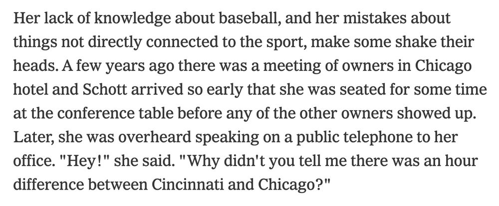 paragraph from a New York Times article, "Marge Schott: Baseball's Big Red Headache," 11/29/1992:

Her lack of knowledge about baseball, and her mistakes about things not directly connected to the sport, make some shake their heads. A few years ago there was a meeting of owners in Chicago hotel and Schott arrived so early that she was seated for some time at the conference table before any of the other owners showed up. Later, she was overheard speaking on a public telephone to her office. "Hey!" she said. "Why didn't you tell me there was an hour difference between Cincinnati and Chicago?"
