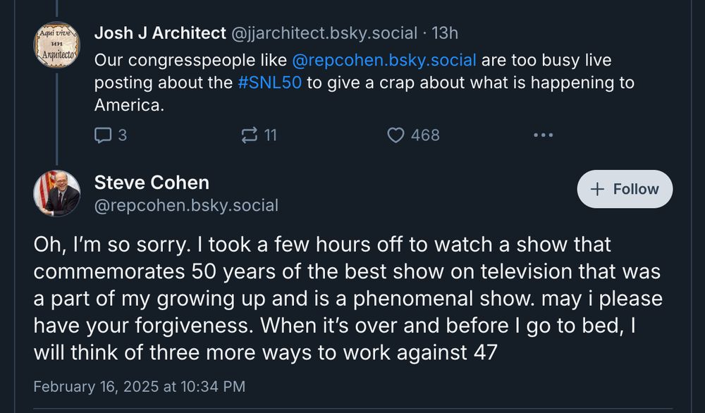 reply to Rep. Steve Cohen: "Our congresspeople like @repcohen.bsky.social are too busy live posting about the #SNL50 to give a crap about what is happening to America."
Cohen's response: "Oh, I'm so sorry. I took a few hours of to watch a show that commemorates 50 years of the best show on television that was a part of my growing up and is a phenomenal show. may i please have your forgiveness. When it's over and before I go to bed, I will think of three more ways to work against 47"