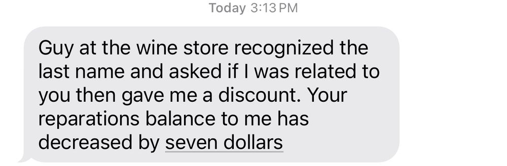 text: “Guy at the wine store recognized the last name and asked if i was related to you then gave me a discount. Your reparations balance to me has decreased by seven dollars”