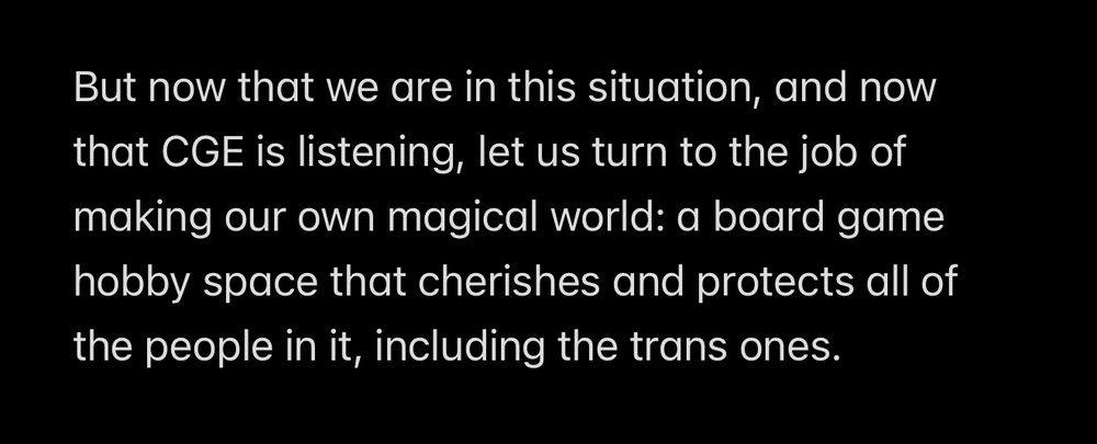 But now that we are in this situation, and now that CGE is listening, let us turn to the job of making our own magical world: a board game hobby space that cherishes and protects all of the people in it, including the trans ones.
