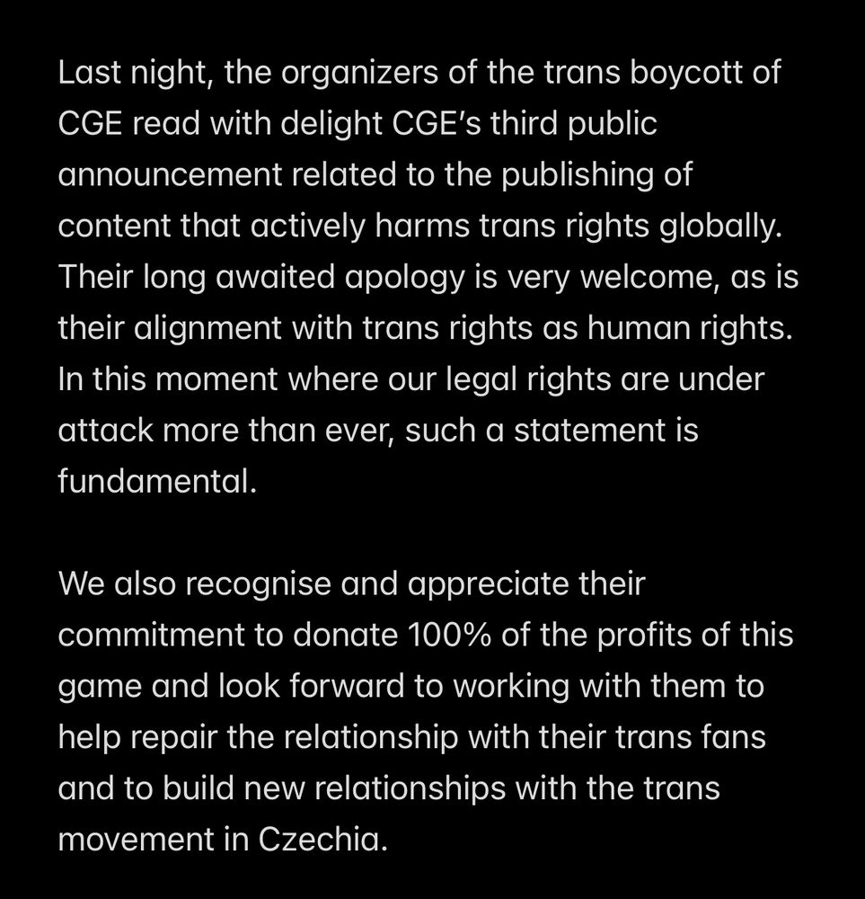 Last night, the organizers of the trans boycott of CGE read with delight CGE’s third public announcement related to the publishing of content that actively harms trans rights globally. Their long awaited apology is very welcome, as is their alignment with trans rights as human rights. In this moment where our legal rights are under attack more than ever, such a statement is fundamental.

We also recognise and appreciate their commitment to donate 100% of the profits of this game and look forward to working with them to help repair the relationship with their trans fans and to build new relationships with the trans movement in Czechia.