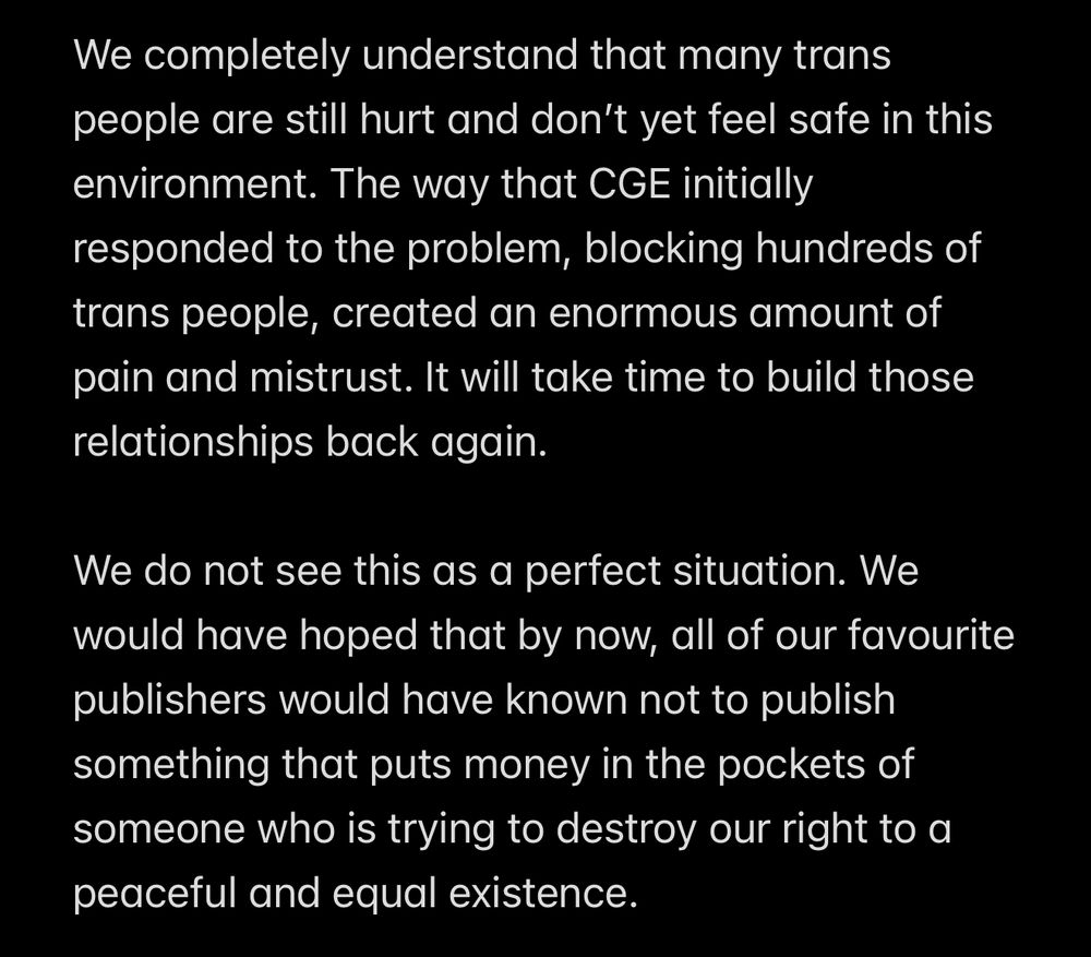 We completely understand that many trans people are still hurt and don’t yet feel safe in this environment. The way that CGE initially responded to the problem, blocking hundreds of trans people, created an enormous amount of pain and mistrust. It will take time to build those relationships back again.

We do not see this as a perfect situation. We would have hoped that by now, all of our favourite publishers would have known not to publish something that puts money in the pockets of someone who is trying to destroy our right to a peaceful and equal existence.
