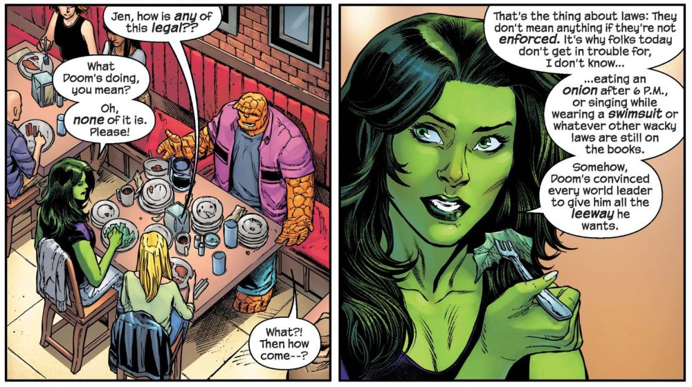 The Thing and She-Hulk are talking over brunch.

Ben Grimm/The Thing: Jen, how is any of this legal??

She-Hulk: What Doom's doing, you mean?
Oh, none of it is. Please!

The Thing: What?! Then how come--?

She-Hulk: That's the thing about laws: They don't mean anything if they're not enforced.