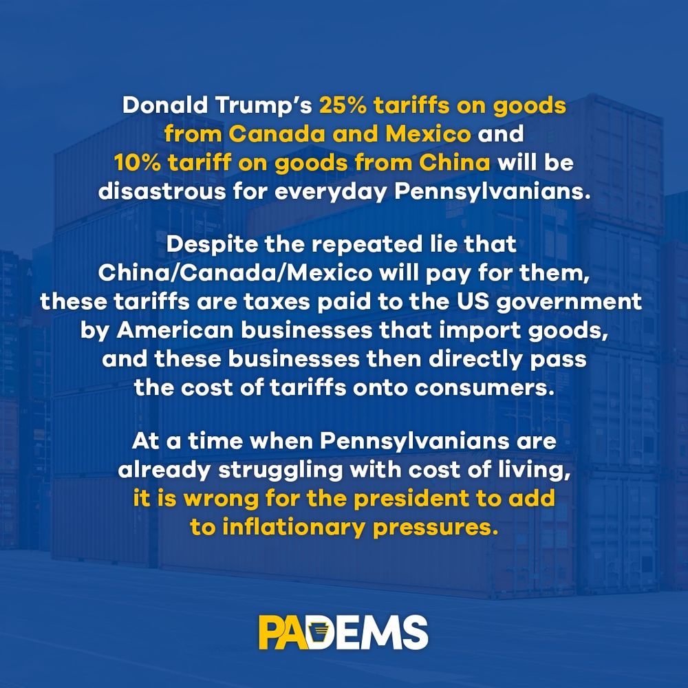 Donald Trump's 25% tariffs on goods from Canada and Mexico and 10% tariff on goods from China will be disastrous for everyday Pennsylvanians. Despite the repeated lie that China/Canada/Mexico will pay for them, these tariffs are taxes paid to the US government by American businesses that import goods, and these businesses then directly pass the cost of tariffs onto consumers. At a time when Pennsylvanians are already struggling with cost of living, it is wrong for the president to add to inflationary pressures.