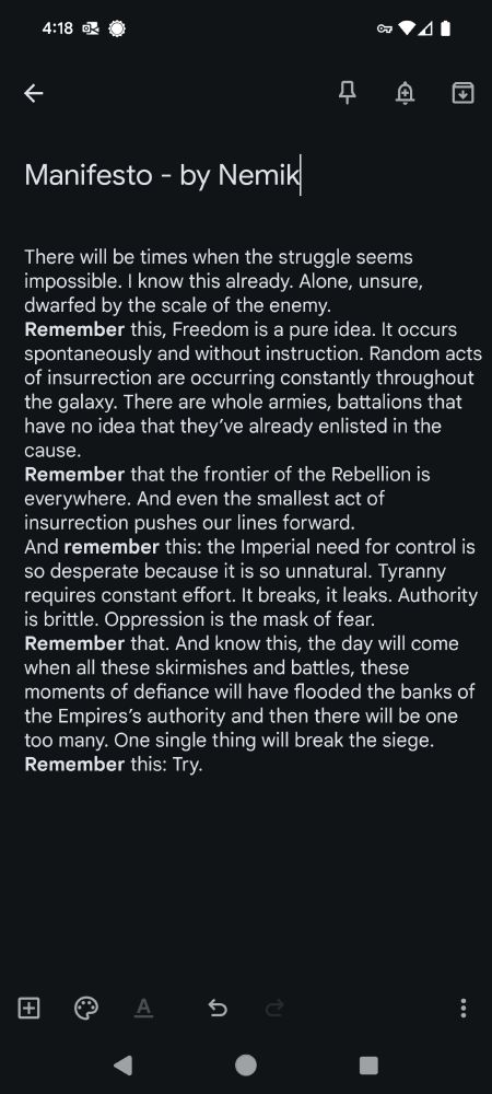 There will be times when the struggle seems impossible. I know this already. Alone, unsure, dwarfed by the scale of the enemy.
Remember this, Freedom is a pure idea. It occurs spontaneously and without instruction. Random acts of insurrection are occurring constantly throughout the galaxy. There are whole armies, battalions that have no idea that they’ve already enlisted in the cause.
Remember that the frontier of the Rebellion is everywhere. And even the smallest act of insurrection pushes our lines forward.
And remember this: the Imperial need for control is so desperate because it is so unnatural. Tyranny requires constant effort. It breaks, it leaks. Authority is brittle. Oppression is the mask of fear.
Remember that. And know this, the day will come when all these skirmishes and battles, these moments of defiance will have flooded the banks of the Empires’s authority and then there will be one too many. One single thing will break the siege.
Remember this: Try.
