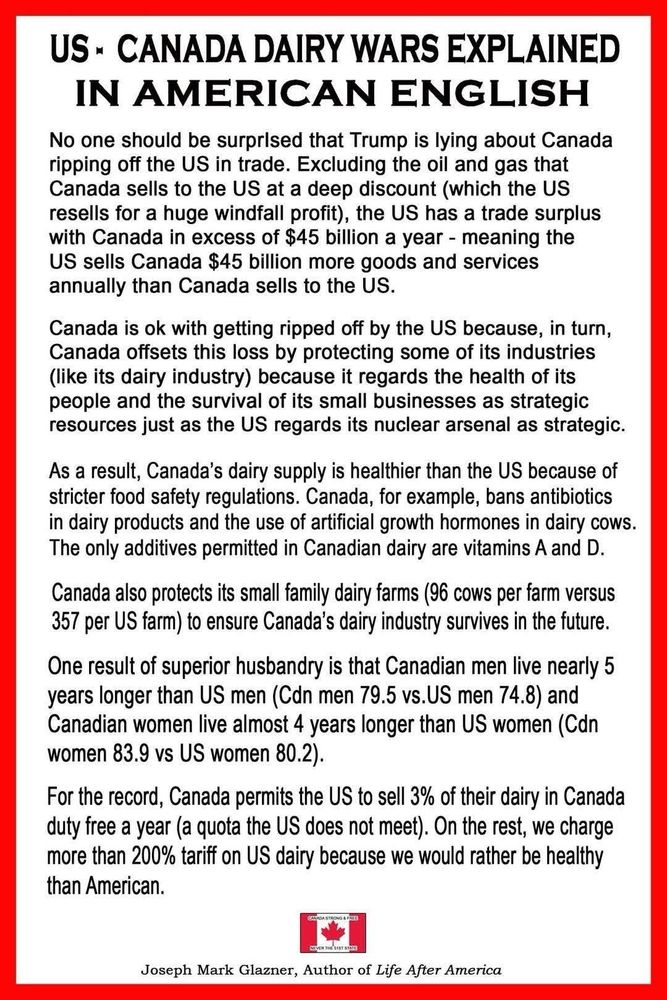 US - CANADA DAIRY WARS EXPLAINED IN AMERICAN ENGLISH
No one should be surprised that Trump is lying about Canada ripping off the US in trade. Excluding the oil and gas that Canada sells to the US at a deep discount (which the US resells for a huge windfall profit), the US has a trade surplus with Canada in excess of $45 billion a year - meaning the US sells Canada $45 billion more goods and services annually than Canada sells to the US.
Canada is ok with getting ripped off by the US because, in turn, Canada offsets this loss by protecting some of its industries (like its dairy industry) because it regards the health of its people and the survival of its small businesses as strategic resources just as the US regards its nuclear arsenal as strategic.
As a result, Canada's dairy supply is healthier than the US because of stricter food safety regulations. Canada, for example, bans antibiotics in dairy products and the use of artificial growth hormones in dairy cows.
The only additives permitted in Canadian dairy are vitamins A and D.
Canada also protects its small family dairy farms (96 cows per farm versus 357 per US farm) to ensure Canada's dairy industry survives in the future.
One result of superior husbandry is that Canadian men live nearly 5 years longer than US men (Cdn men 79.5 vs.US men 74.8) and Canadian women live almost 4 years longer than US women (Cdn women 83.9 vs US women 80.2).
For the record, Canada permits the US to sell 3% of their dairy in Canada duty free a year (a quota the US does not meet). On the rest, we charge more than 200% tariff on US dairy because we would rather be healthy than American.
Joseph Mark Glazner, Author of Life After America