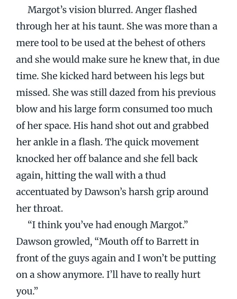 Margot’s vision blurred. Anger flashed through her at his taunt. She was more than a mere tool to be used at the behest of others and she would make sure he knew that, in due time. She kicked hard between his legs but missed. She was still dazed from his previous blow and his large form consumed too much of her space. His hand shot out and grabbed her ankle in a flash. The quick movement knocked her off balance and she fell back again, hitting the wall with a thud accentuated by Dawson’s harsh grip around her throat.
“I think you’ve had enough Margot.” Dawson growled, “Mouth off to Barrett in front of the guys again and I won’t be putting on a show anymore. I’ll have to really hurt you.”