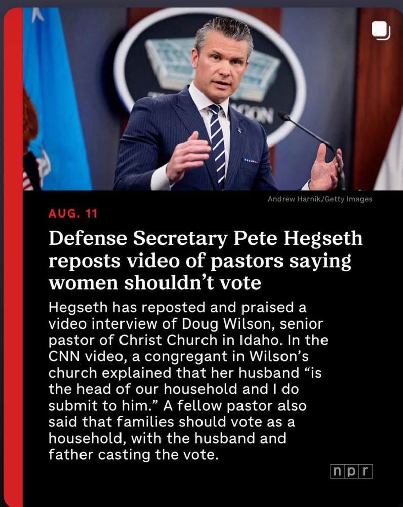 Andrew Harnik/Getty Images AUG. 11 Defense Secretary Pete Hegseth reposts video of pastors saying women shouldn't vote Hegseth has reposted and praised a video interview of Doug Wilson, senior pastor of Christ Church in Idaho. In the CNN video, a congregant in Wilson's church explained that her husband 