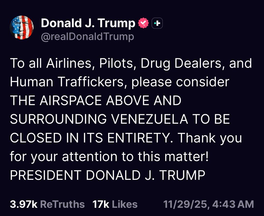 Donald J. Trump
@realDonaldTrump
To all Airlines, Pilots, Drug Dealers, and Human Traffickers, please consider THE AIRSPACE ABOVE AND SURROUNDING VENEZUELA TO BE CLOSED IN ITS ENTIRETY. Thank you for your attention to this matter!
PRESIDENT DONALD J. TRUMP
3.97k ReTruths 17k Likes
11/29/25, 4:43 AM