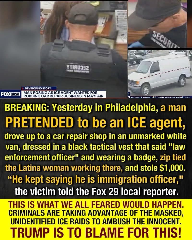 YTIЯU332
DEVELOPING STORY
FOXLOCAL
MAN POSING AS ICE AGENT WANTED FOR ROBBING CAR REPAIR BUSINESS IN MAYFAIR
BREAKING: Yesterday in Philadelphia, a man PRETENDED to be an ICE agent, drove up to a car repair shop in an unmarked white van, dressed in a black tactical vest that said "law enforcement officer" and wearing a badge, zip tied the Latina woman working there, and stole $1,000.
"He kept saying he is immigration officer," the victim told the Fox 29 local reporter.
THIS IS WHAT WE ALL FEARED WOULD HAPPEN.
CRIMINALS ARE TAKING ADVANTAGE OF THE MASKED, UNIDENTIFIED ICE RAIDS TO AMBUSH THE INNOCENT.
TRUMP IS TO BLAME FOR THIS!