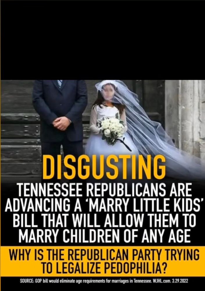DISGUSTING
TENNESSEE REPUBLICANS ARE ADVANCING A MARRY LITTLE KIDS' BILL THAT WILL ALLOW THEM TO MARRY CHILDREN OF ANY AGE WHY IS THE REPUBLICAN PARTY TRYING TO LEGALIZE PEDOPHILIA?
SOURCE: GOP bill would eliminate age requirements for marriages in Tennessee. WJHL com. 3.29.2022