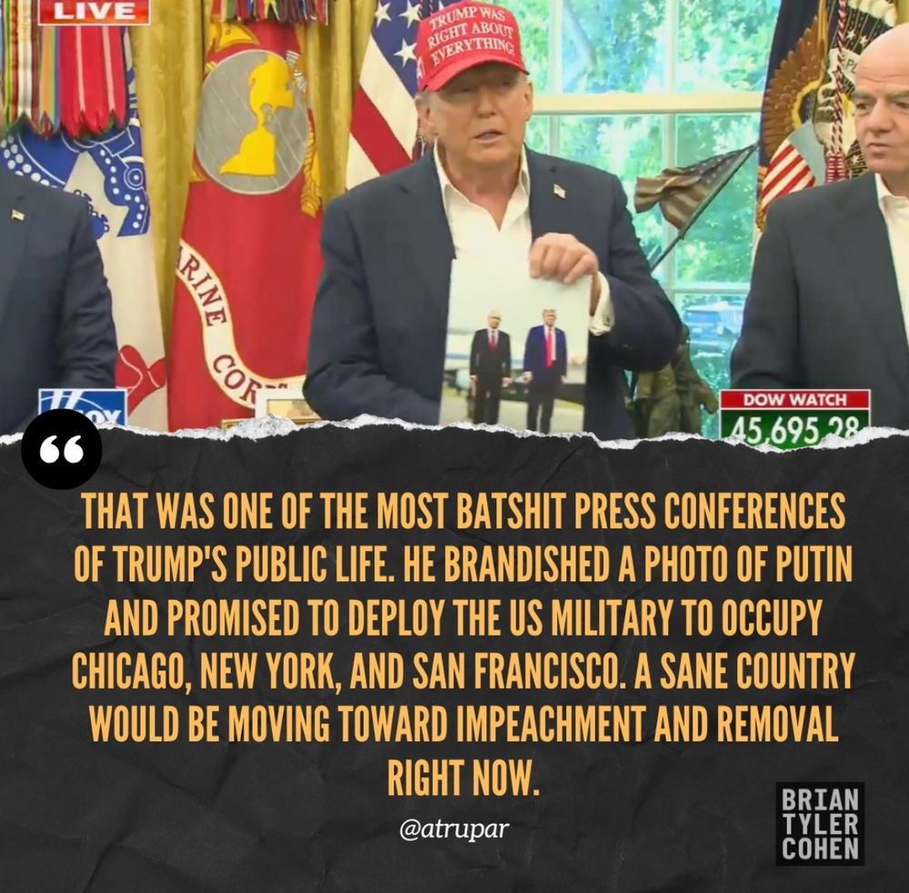 LIVE TRUMP WAS RIGHT THOM VERYTHING RINE DOW WATCH 45.695.28 THAT WAS ONE OF THE MOST BATSHIT PRESS CONFERENCES OF TRUMP'S PUBLIC LIFE. HE BRANDISHED A PHOTO OF PUTIN AND PROMISED TO DEPLOY THE US MILITARY TO OCCUPY CHICAGO, NEW YORK, AND SAN FRANCISCO. A SANE COUNTRY WOULD BE MOVING TOWARD IMPEACHMENT AND REMOVAL RIGHT NOW. @atrupar BRIAN TYLER COHEN