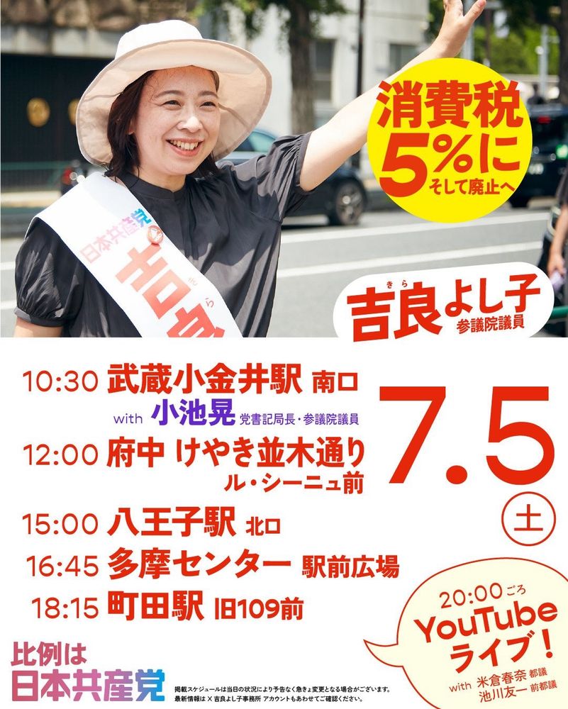 吉良よし子さんの街頭宣伝のバナー
帽子を被り手を振る吉良よし子さんの写真

きら
吉良よし子
参議院議員

消費税
5%に
そして廃止へ

7月5日（土）
10:30 武藏小金井駅南口
with 小池晃 党書記局長 参議院議員
12:00 府中 けやき並木通り
ル・シーニュ前
15:00 八王子駅 北ロ
16:45 多摩センター 駅前広場
18:15 町田駅 旧109前

20:00ごろ
YouTube
ライブ！
with 米倉春奈 都議
池川友一 前都議

比例は
日本共産党

掲載スケジュールは当日の状況により予告なく急きょ変更となる場合がございます。
最新情報は X 吉良よし子事務所 アカウントもあわせてご確認ください。