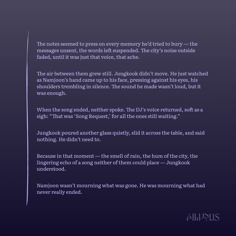 
The notes seemed to press on every memory he’d tried to bury — the messages unsent, the words left suspended. The city’s noise outside faded, until it was just that voice, that ache.

The air between them grew still. Jungkook didn’t move. He just watched as Namjoon’s hand came up to his face, pressing against his eyes, his shoulders trembling in silence. The sound he made wasn’t loud, but it was enough.

Outside the rain fell harder, drumming softly against the plastic roof; steady, merciful, like a curtain between them and the rest of the world.

When the song ended, neither spoke. The DJ’s voice returned, soft as a sigh: “That was ‘Song Request,’ for all the ones still waiting.”

Jungkook poured another glass quietly, slid it across the table, and said nothing. He didn’t need to.

Because in that moment — the smell of rain, the hum of the city, the lingering echo of a song neither of them could place — Jungkook understood.

Namjoon wasn’t mourning what was gone. He was mourning what had never really ended.