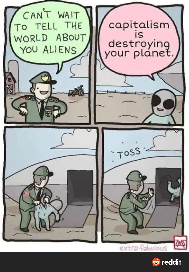 Man in uniform says he can't wait to tell everyone about the aliens.
Alien says "capitalism is destroying your planet!"
Man picks alien up by seat of pants and yeets alien back into space ship.