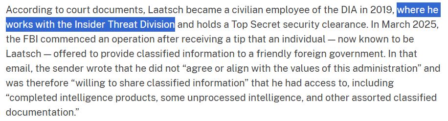According to court documents, Laatsch became a civilian employee of the DIA in 2019, where he works with the Insider Threat Divisioned holds a Top Secret security clearance. In March 2025,
the FBI commenced an operation after receiving a tip that an individual now known to be Laatsch-offered to provide classified information to a friendly foreign government, In that email, the sender wrote that he did not "agree or align with the values of this administration" and was therefore "willing to share classified information" that he had access to, including "completed intelligence products, some unprocessed intelligence, and other assorted classified documentation