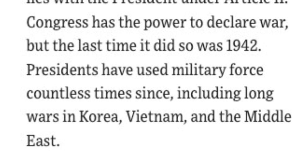 Congress has the power to declare war, but the last time it did so was 1942. Presidents have used military force countless times since, including long wars in Korea, Vietnam, and the Middle East.