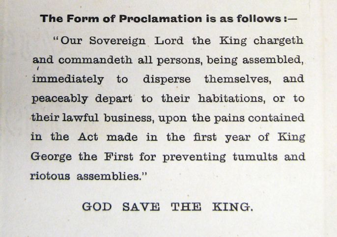 "Our Sovereign Lord the King chargeth and commandeth all persons, being assembled, immediately to disperse themselves, and peaceably depart to their habitations, or to their lawful business, upon the pains contained in the Act made in the first year of King George the First for preventing tumults and riotous assemblies." GOD SAVE THE KING.