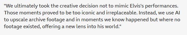 "We ultimately took the creative decision not to mimic Elvis's performances. Those moments proved to be too iconic and irreplaceable. Instead, we use AI to upscale archive footage and in moments we know happened but where no footage existed, offering a new lens into his world."