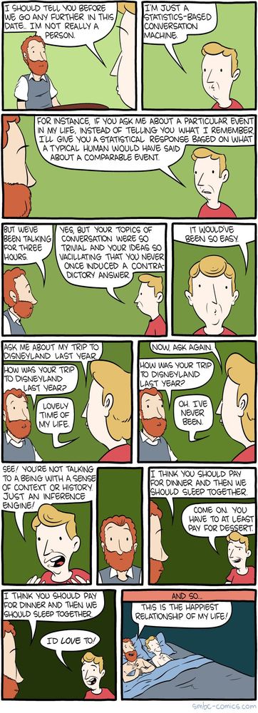 SMBC comic. Two people are on a date.
* Person A: I should tell you before we go any further in this date, I'm not really a person. I'm just a statistics-based conversation machine. For instance, if you ask me about a particular event in my life, instead of telling you what I remember, I'll give you a statistical response based on what a typical human would have said about a comparable event.
* Person B: But we've been talking for three hours?
* A: Yes, but your topics of conversation were so trivial and your ideas so vacillating that you never once induced a contradictory answer. It would've been so easy. Ask me about my trip to Disneyland last year.
* B: How was your trip to Disneyland last year?
* A: Lovely time of my life. Now ask again.
* B: How was your trip to Disneyland last year?
* A: Oh, I've never been. See! You're not talking to a being with a sense of context or history. Just an inference machine!
* B stops and thinks for a second.
* B: I think you should pay for dinner and we should sleep together.
* A: Come on, you have to at least pay for dessert.
* B: I think you should pay for dinner and we should sleep together.
* A: I'd love to!
A and B are in bed.
* B: This is the happiest relationship of my life!