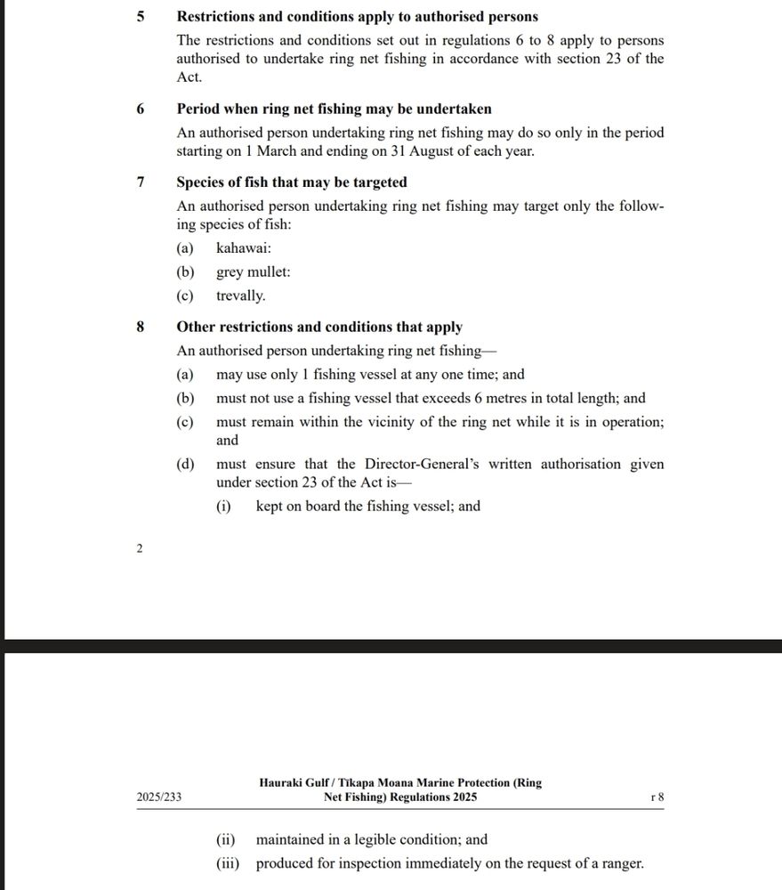 5 Restrictions and conditions apply to authorised personsThe restrictions and conditions set out in regulations 6 to 8 apply to personsauthorised to undertake ring net fishing in accordance with section 23 of theAct.6 Period when ring net fishing may be undertakenAn authorised person undertaking ring net fishing may do so only in the periodstarting on 1 March and ending on 31 August of each year.7 Species of fish that may be targetedAn authorised person undertaking ring net fishing may target only the follow‐ing species of fish:(a) (b) (c) kahawai:grey mullet:trevally.8 Other restrictions and conditions that applyAn authorised person undertaking ring net fishing—(a) (b) (c) (d) may use only 1 fishing vessel at any one time; andmust not use a fishing vessel that exceeds 6 metres in total length; andmust remain within the vicinity of the ring net while it is in operation;andmust ensure that the Director-General’s written authorisation givenunder section 23 of the Act is—(i) kept on board the fishing vessel; and22025/233Hauraki Gulf / Tīkapa Moana Marine Protection (RingNet Fishing) Regulations 2025 r 8(ii) maintained in a legible condition; and(iii) produced for inspection immediately on the request of a ranger.
