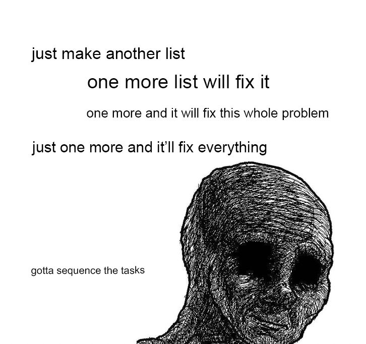 depressed wojack repeating "just make another list, one more list will fix it, one more and it will fix this whole problem, just one more and it'll fix everything, gotta sequence the tasks"