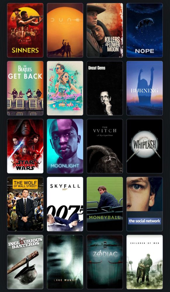 My favorite movie from each of the last 20 years.
Children of Men, Zodiac, Lake Mungo, Inglorious Basterds, The Social Network, Moneyball, Skyfall, Wolf of Wall Street, Whiplash, The VVitch, Moonlight, The Last Jedi, Burning, Uncut Gems, Palm Springs, The Beatles: Get Back, Nope, Killers of the Flower Moon, Dune Part Two, Sinners