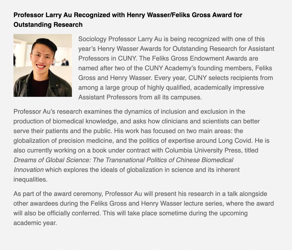 Sociology Professor Larry Au is being recognized with one of this year's Henry Wasser Awards for Outstanding Research for Assistant Professors in CUNY. The Feliks Gross Endowment Awards are named after two of the CUNY Academy's founding members, Feliks Gross and Henry Wasser. Every year, CUNY selects recipients from among a large group of highly qualified, academically impressive
Assistant Professors from all its campuses. Professor Au's research examines the dynamics of inclusion and exclusion in the production of biomedical knowledge, and asks how clinicians and scientists can better serve their patients and the public. His work has focused on two main areas: the globalization of precision medicine, and the politics of expertise around Long Covid. He is also currently working on a book under contract with Columbia University Press, titled Dreams of Global Science: The Transnational Politics of Chinese Biomedical Innovation which explores the ideals of globalization in science and its inherent
inequalities. As part of the award ceremony, Professor Au will present his research in a talk alongside other awardees during the Feliks Gross and Henry Wasser lecture series, where the award will also be officially conferred.
